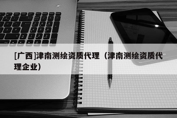 [廣西]津南測繪資質代理（津南測繪資質代理企業）