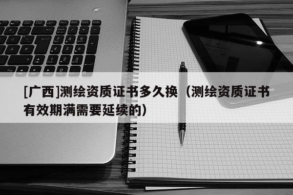 [廣西]測繪資質證書多久換（測繪資質證書有效期滿需要延續的）