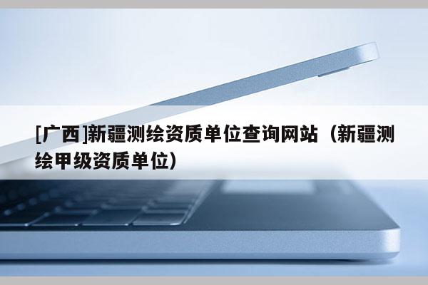 [廣西]新疆測繪資質單位查詢網站（新疆測繪甲級資質單位）