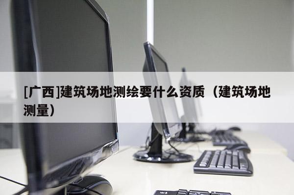 [廣西]建筑場(chǎng)地測(cè)繪要什么資質(zhì)（建筑場(chǎng)地測(cè)量）