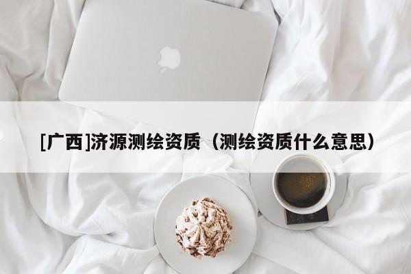 [廣西]濟源測繪資質（測繪資質什么意思）