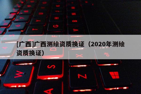 [廣西]廣西測繪資質(zhì)換證（2020年測繪資質(zhì)換證）
