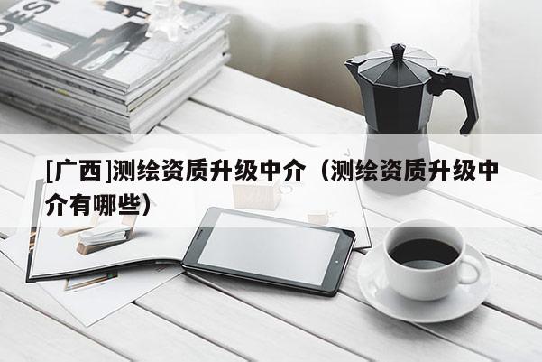 [廣西]測繪資質升級中介（測繪資質升級中介有哪些）