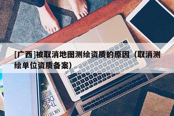 [廣西]被取消地圖測繪資質的原因（取消測繪單位資質備案）