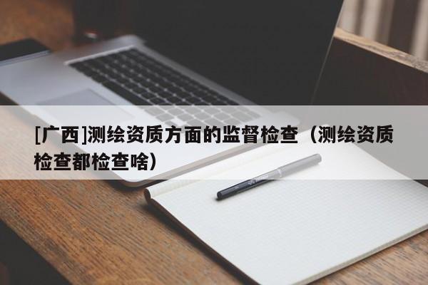 [廣西]測繪資質方面的監督檢查（測繪資質檢查都檢查啥）
