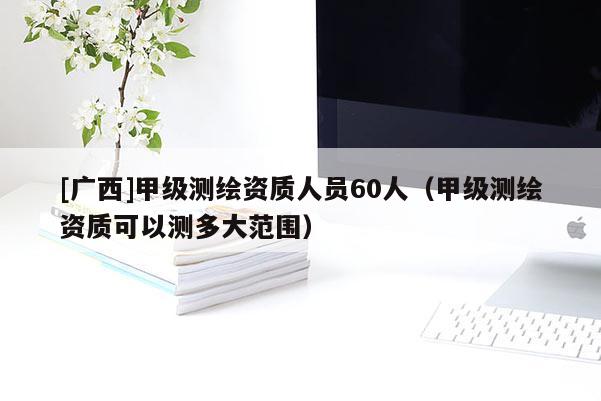 [廣西]甲級測繪資質人員60人（甲級測繪資質可以測多大范圍）
