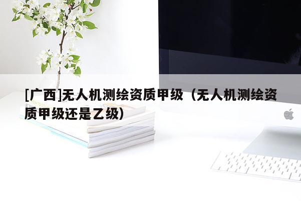 [廣西]無(wú)人機(jī)測(cè)繪資質(zhì)甲級(jí)（無(wú)人機(jī)測(cè)繪資質(zhì)甲級(jí)還是乙級(jí)）