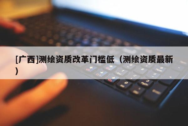 [廣西]測繪資質(zhì)改革門檻低（測繪資質(zhì)最新）