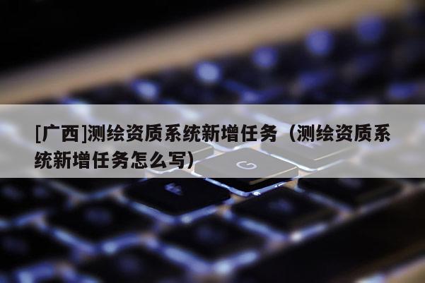 [廣西]測繪資質系統新增任務（測繪資質系統新增任務怎么寫）