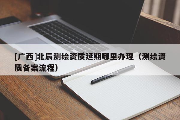 [廣西]北辰測繪資質延期哪里辦理（測繪資質備案流程）