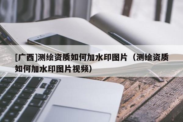 [廣西]測繪資質如何加水印圖片（測繪資質如何加水印圖片視頻）
