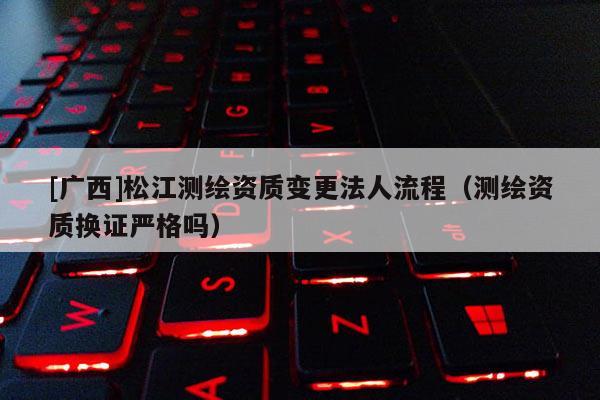 [廣西]松江測繪資質變更法人流程（測繪資質換證嚴格嗎）