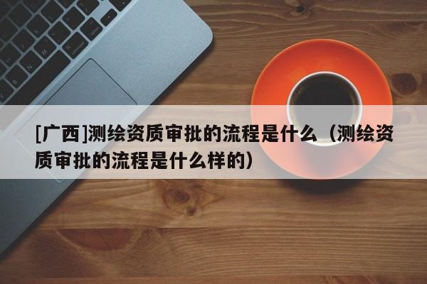 [廣西]測繪資質審批的流程是什么（測繪資質審批的流程是什么樣的）