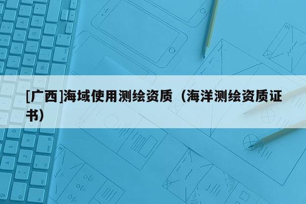 [廣西]海域使用測繪資質(zhì)（海洋測繪資質(zhì)證書）