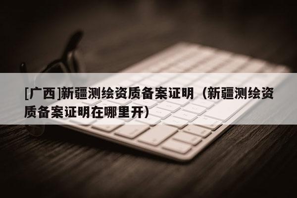 [廣西]新疆測繪資質備案證明（新疆測繪資質備案證明在哪里開）