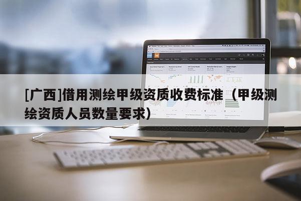 [廣西]借用測繪甲級資質收費標準（甲級測繪資質人員數量要求）