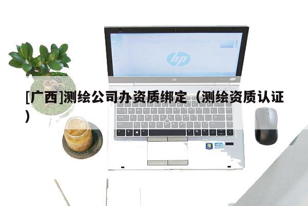[廣西]測繪公司辦資質(zhì)綁定（測繪資質(zhì)認(rèn)證）