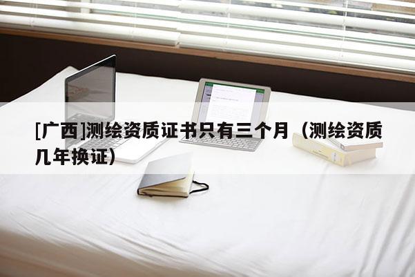 [廣西]測繪資質證書只有三個月（測繪資質幾年換證）