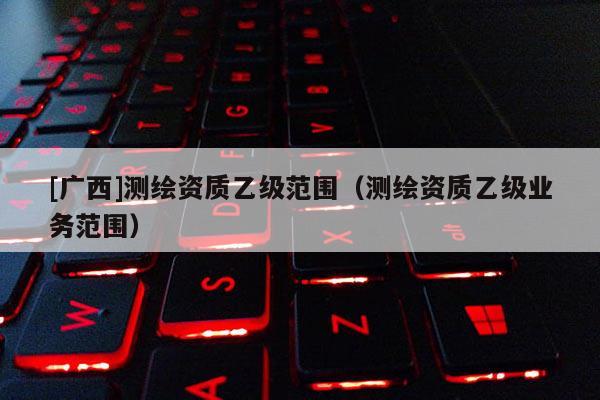 [廣西]測繪資質乙級范圍（測繪資質乙級業務范圍）