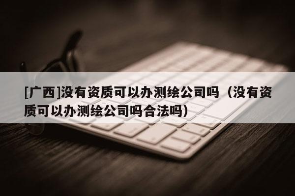 [廣西]沒有資質(zhì)可以辦測(cè)繪公司嗎（沒有資質(zhì)可以辦測(cè)繪公司嗎合法嗎）