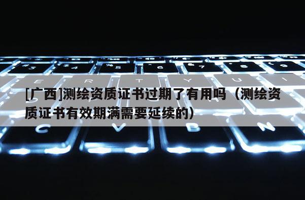 [廣西]測繪資質證書過期了有用嗎（測繪資質證書有效期滿需要延續的）