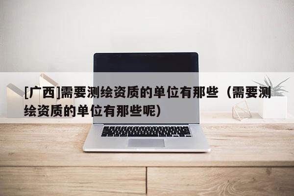 [廣西]需要測繪資質的單位有那些（需要測繪資質的單位有那些呢）