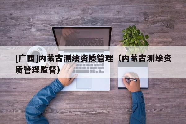[廣西]內蒙古測繪資質管理（內蒙古測繪資質管理監督）