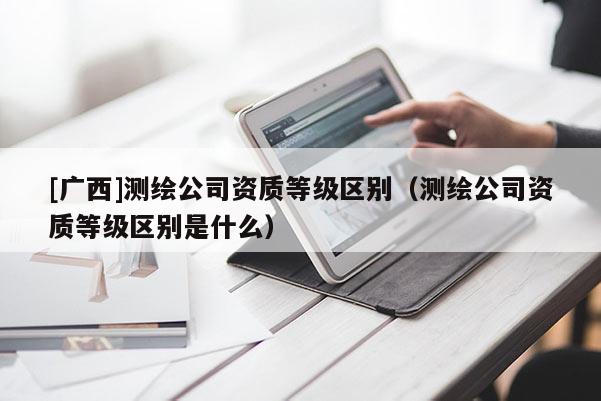 [廣西]測繪公司資質(zhì)等級區(qū)別（測繪公司資質(zhì)等級區(qū)別是什么）