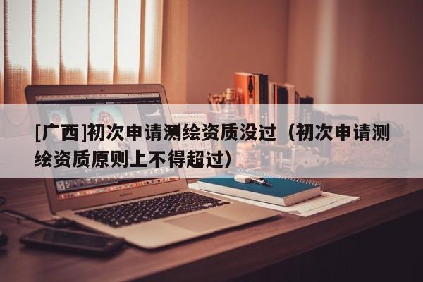 [廣西]初次申請測繪資質沒過（初次申請測繪資質原則上不得超過）