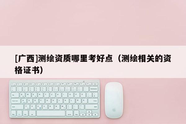 [廣西]測繪資質(zhì)哪里考好點（測繪相關(guān)的資格證書）