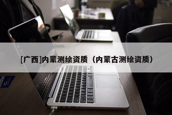 [廣西]內蒙測繪資質（內蒙古測繪資質）
