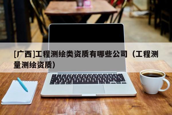 [廣西]工程測繪類資質有哪些公司（工程測量測繪資質）