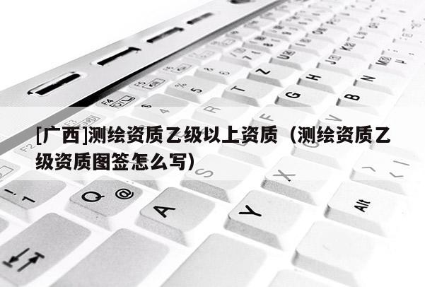 [廣西]測繪資質乙級以上資質（測繪資質乙級資質圖簽怎么寫）