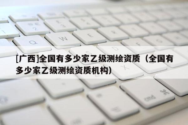 [廣西]全國有多少家乙級測繪資質(zhì)（全國有多少家乙級測繪資質(zhì)機構(gòu)）