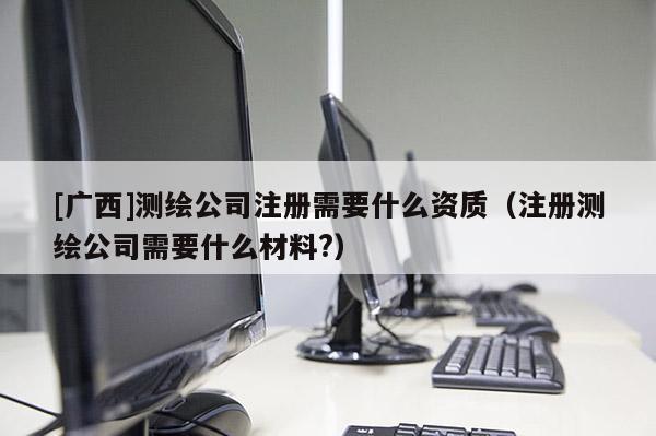 [廣西]測繪公司注冊需要什么資質（注冊測繪公司需要什么材料?）