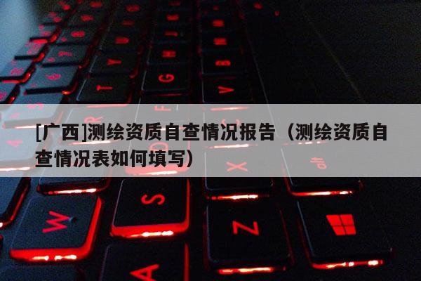 [廣西]測繪資質(zhì)自查情況報告（測繪資質(zhì)自查情況表如何填寫）
