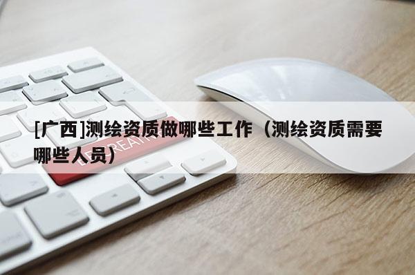 [廣西]測繪資質(zhì)做哪些工作（測繪資質(zhì)需要哪些人員）