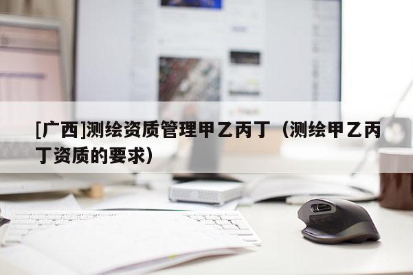 [廣西]測繪資質(zhì)管理甲乙丙丁（測繪甲乙丙丁資質(zhì)的要求）