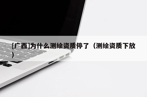 [廣西]為什么測繪資質停了（測繪資質下放）