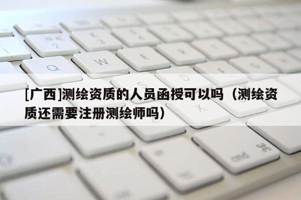 [廣西]測(cè)繪資質(zhì)的人員函授可以嗎（測(cè)繪資質(zhì)還需要注冊(cè)測(cè)繪師嗎）