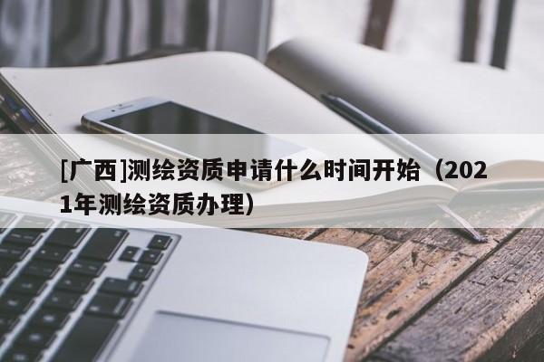 [廣西]測繪資質(zhì)申請什么時間開始（2021年測繪資質(zhì)辦理）