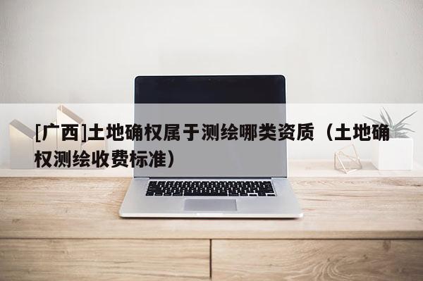 [廣西]土地確權屬于測繪哪類資質（土地確權測繪收費標準）