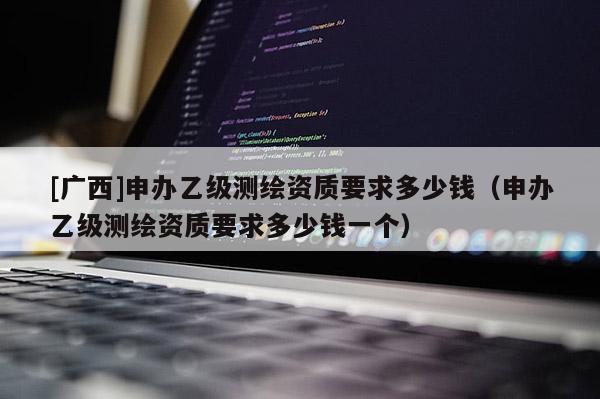 [廣西]申辦乙級測繪資質要求多少錢（申辦乙級測繪資質要求多少錢一個）