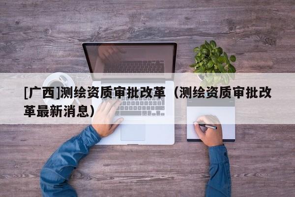 [廣西]測繪資質(zhì)審批改革（測繪資質(zhì)審批改革最新消息）