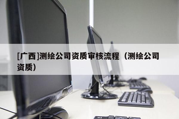 [廣西]測繪公司資質審核流程（測繪公司 資質）