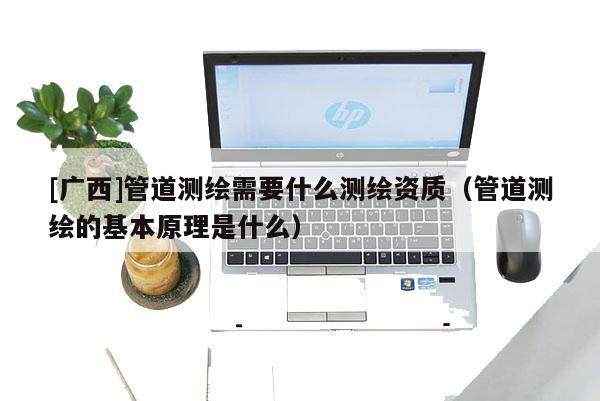 [廣西]管道測繪需要什么測繪資質（管道測繪的基本原理是什么）