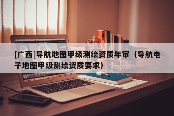 [廣西]導航地圖甲級測繪資質年審（導航電子地圖甲級測繪資質要求）