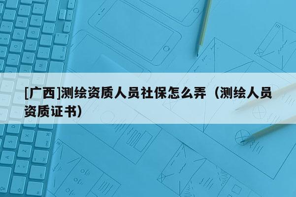 [廣西]測繪資質人員社保怎么弄（測繪人員資質證書）
