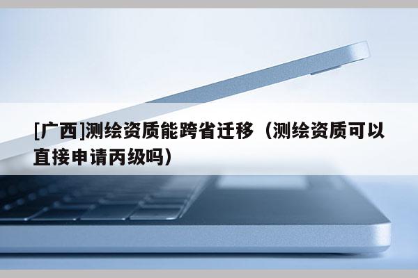 [廣西]測(cè)繪資質(zhì)能跨省遷移（測(cè)繪資質(zhì)可以直接申請(qǐng)丙級(jí)嗎）