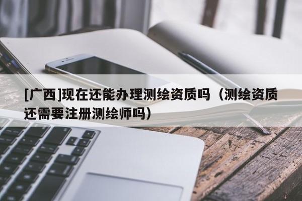 [廣西]現在還能辦理測繪資質嗎（測繪資質還需要注冊測繪師嗎）